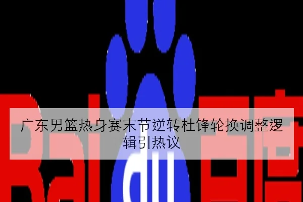 广东男篮热身赛末节逆转杜锋轮换调整逻辑引热议