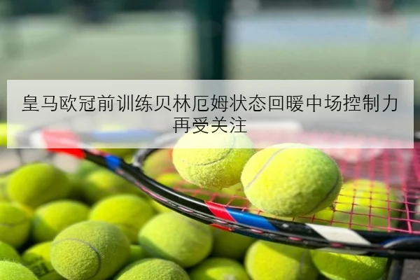 皇马欧冠前训练贝林厄姆状态回暖中场控制力再受关注